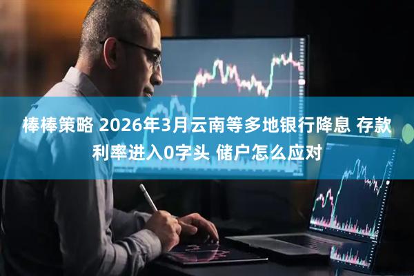 棒棒策略 2026年3月云南等多地银行降息 存款利率进入0字头 储户怎么应对