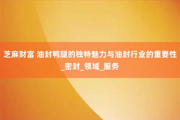 芝麻财富 油封鸭腿的独特魅力与油封行业的重要性_密封_领域_服务