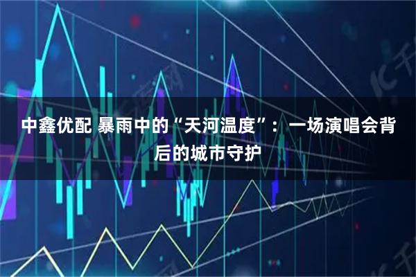 中鑫优配 暴雨中的“天河温度”：一场演唱会背后的城市守护