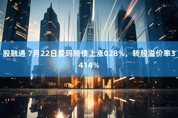 股融通 7月22日爱玛转债上涨028%，转股溢价率3414%